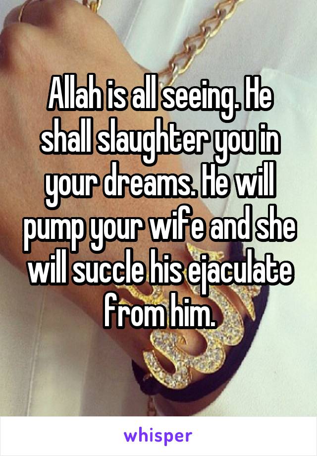 Allah is all seeing. He shall slaughter you in your dreams. He will pump your wife and she will succle his ejaculate from him.
