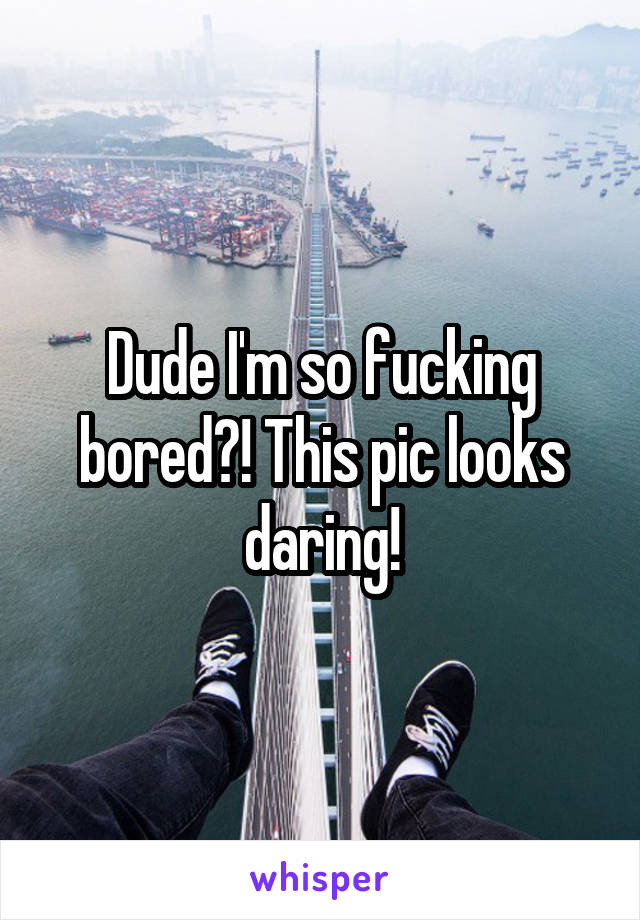 Dude I'm so fucking bored?! This pic looks daring!