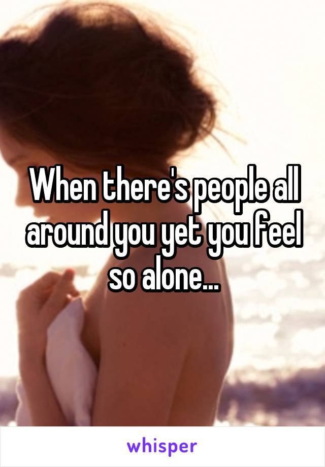 When there's people all around you yet you feel so alone...