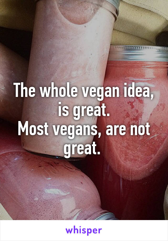 The whole vegan idea, is great.
Most vegans, are not great. 