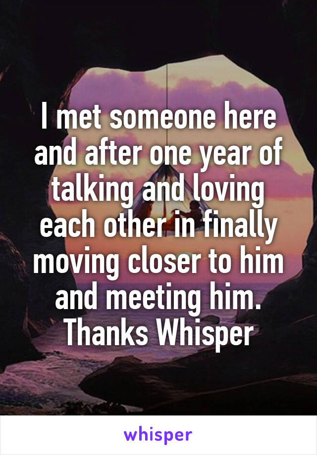 I met someone here and after one year of talking and loving each other in finally moving closer to him and meeting him. Thanks Whisper