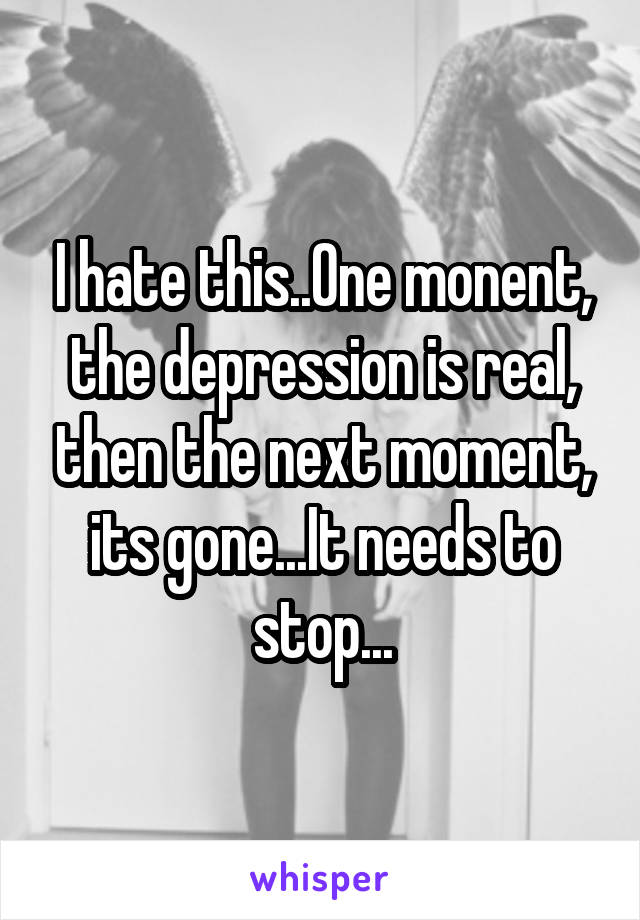 I hate this..One monent, the depression is real, then the next moment, its gone...It needs to stop...