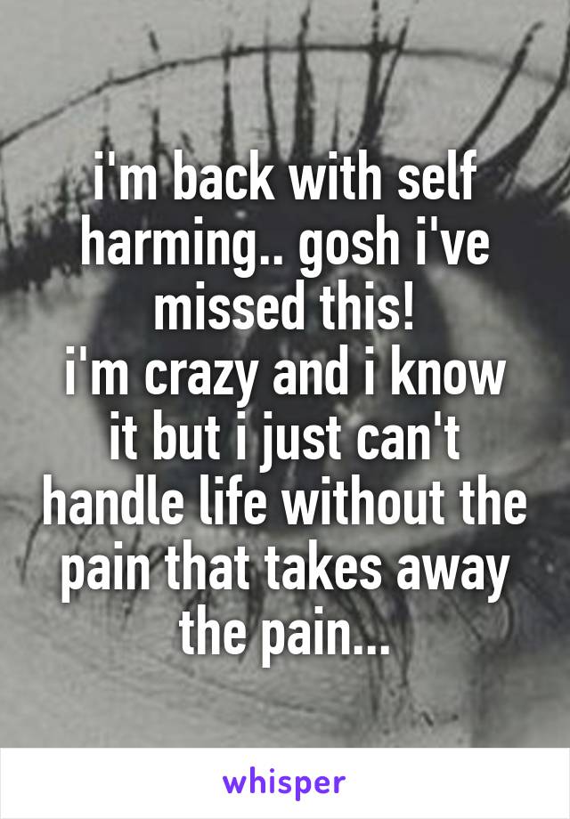 i'm back with self harming.. gosh i've missed this!
i'm crazy and i know it but i just can't handle life without the pain that takes away the pain...