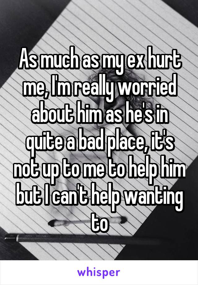 As much as my ex hurt me, I'm really worried about him as he's in quite a bad place, it's not up to me to help him but I can't help wanting to