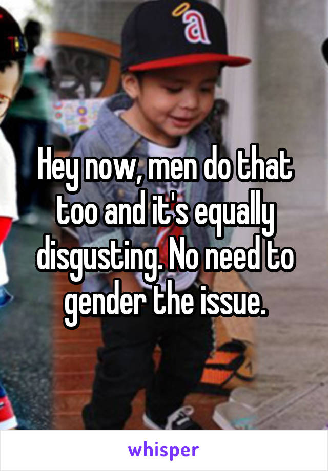 Hey now, men do that too and it's equally disgusting. No need to gender the issue.