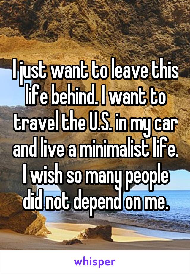 I just want to leave this life behind. I want to travel the U.S. in my car and live a minimalist life. I wish so many people did not depend on me.