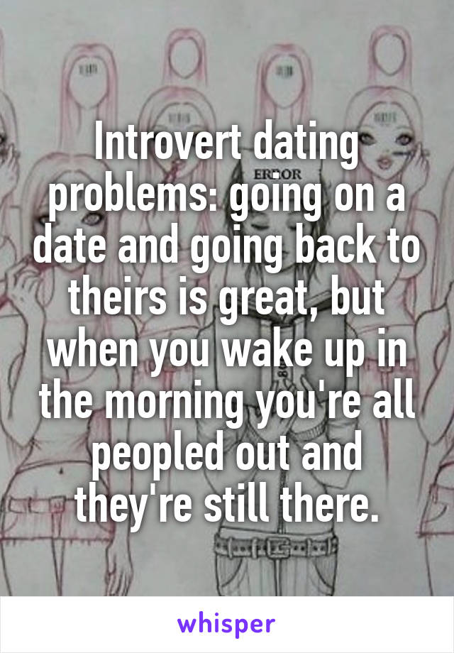 Introvert dating problems: going on a date and going back to theirs is great, but when you wake up in the morning you're all peopled out and they're still there.