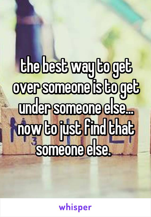 the best way to get over someone is to get under someone else... now to just find that someone else.  