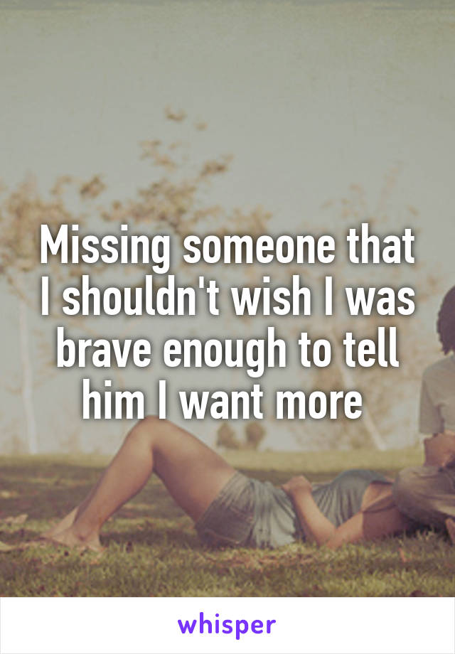 Missing someone that I shouldn't wish I was brave enough to tell him I want more 