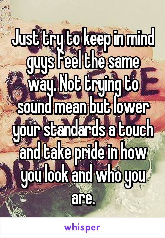 Just try to keep in mind guys feel the same way. Not trying to sound mean but lower your standards a touch and take pride in how you look and who you are.