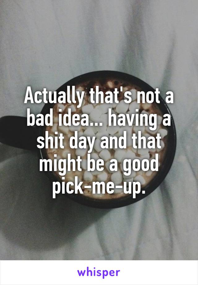 Actually that's not a bad idea... having a shit day and that might be a good pick-me-up.