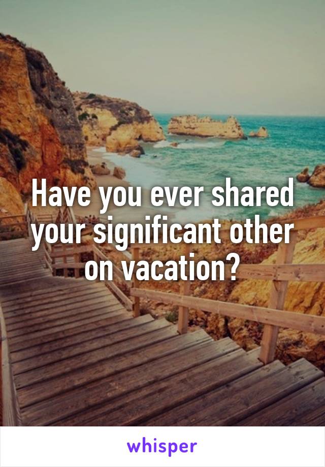 Have you ever shared your significant other on vacation?