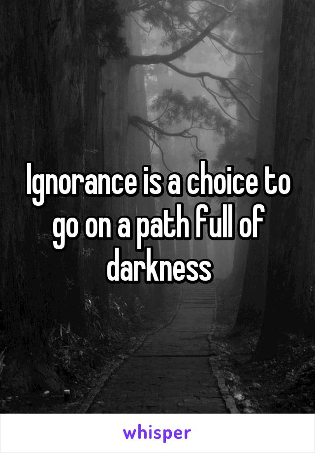 Ignorance is a choice to go on a path full of darkness