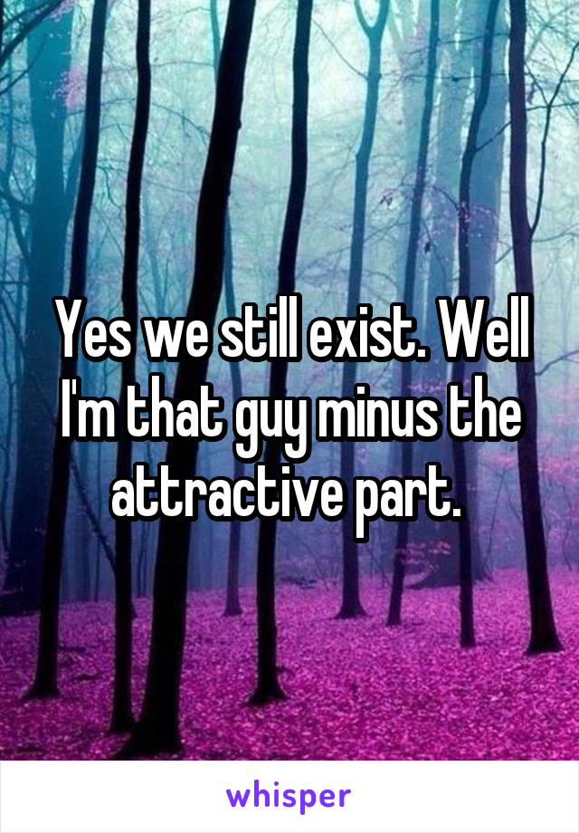 Yes we still exist. Well I'm that guy minus the attractive part. 