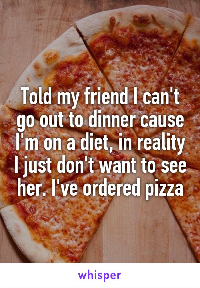 Told my friend I can't go out to dinner cause I'm on a diet, in reality I just don't want to see her. I've ordered pizza