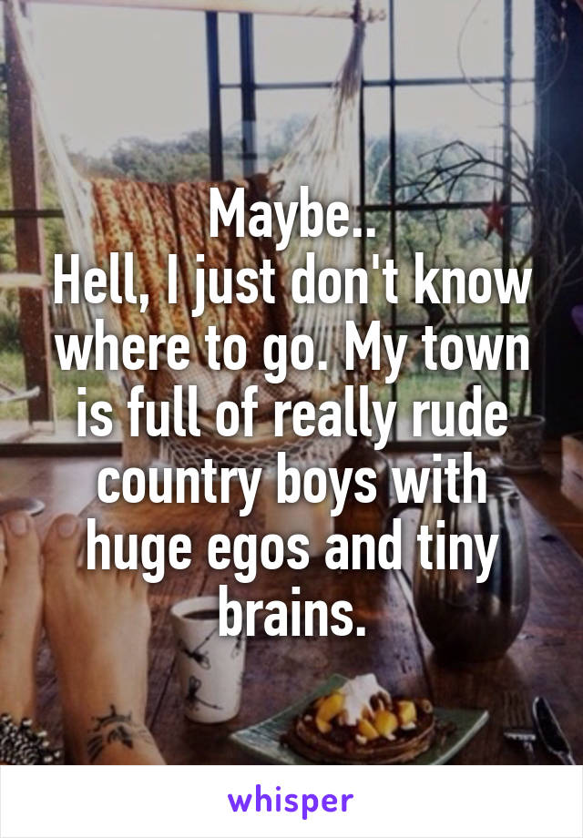 Maybe..
Hell, I just don't know where to go. My town is full of really rude country boys with huge egos and tiny brains.