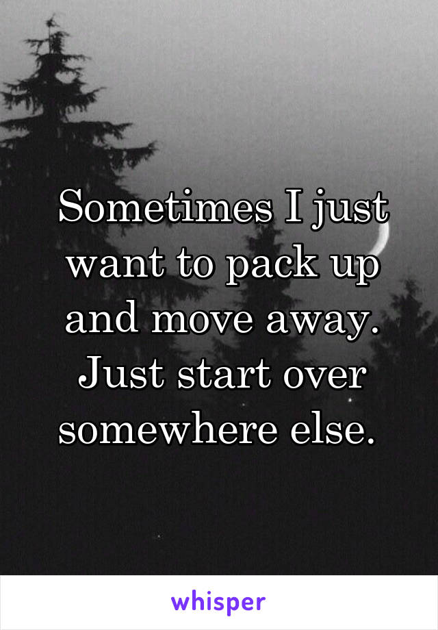 Sometimes I just want to pack up and move away. Just start over somewhere else. 