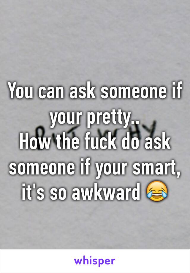 You can ask someone if your pretty..
How the fuck do ask someone if your smart, it's so awkward 😂