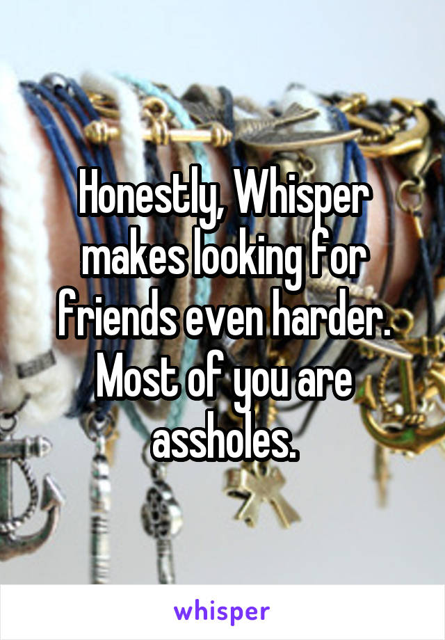 Honestly, Whisper makes looking for friends even harder. Most of you are assholes.