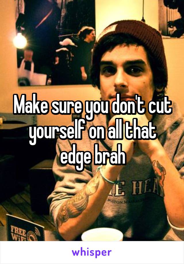 Make sure you don't cut yourself on all that edge brah