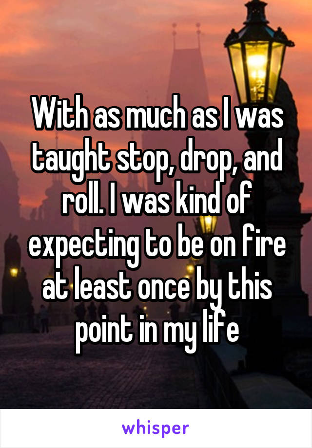 With as much as I was taught stop, drop, and roll. I was kind of expecting to be on fire at least once by this point in my life