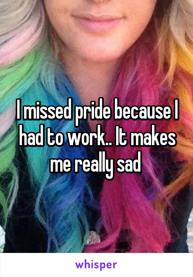 I missed pride because I had to work.. It makes me really sad 