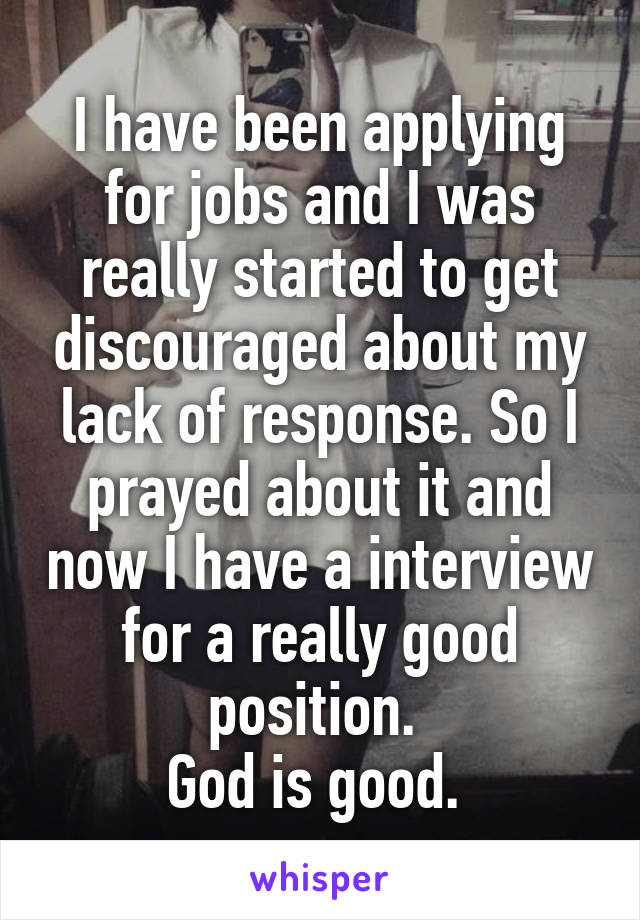 I have been applying for jobs and I was really started to get discouraged about my lack of response. So I prayed about it and now I have a interview for a really good position. 
God is good. 