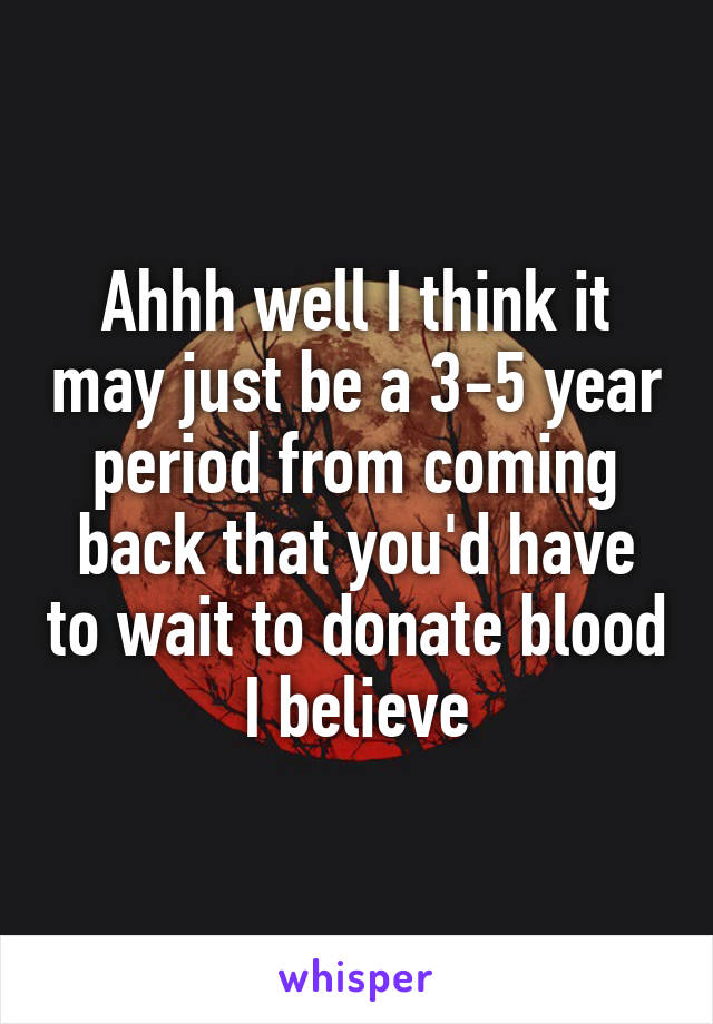 Ahhh well I think it may just be a 3-5 year period from coming back that you'd have to wait to donate blood I believe