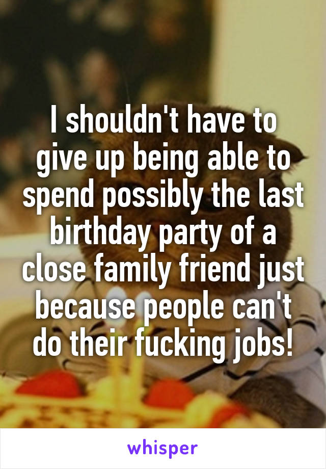 I shouldn't have to give up being able to spend possibly the last birthday party of a close family friend just because people can't do their fucking jobs!