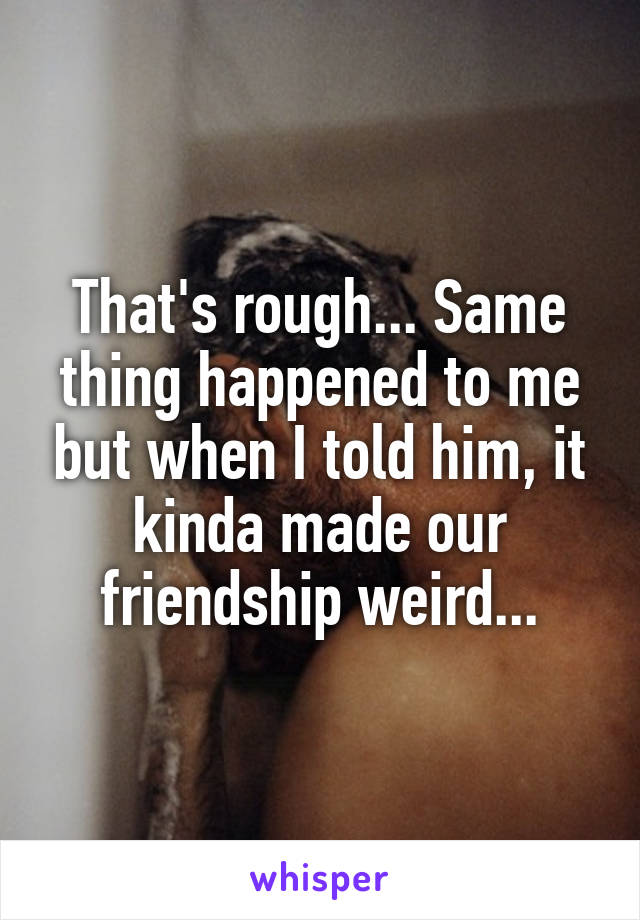 That's rough... Same thing happened to me but when I told him, it kinda made our friendship weird...