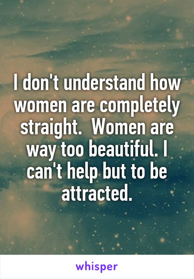 I don't understand how women are completely straight.  Women are way too beautiful. I can't help but to be attracted.