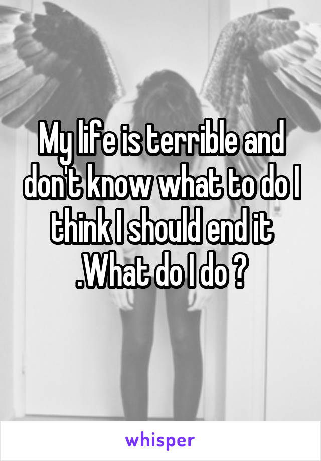 My life is terrible and don't know what to do I think I should end it .What do I do ?
