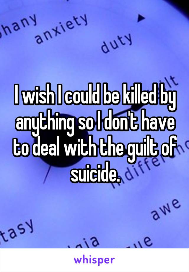 I wish I could be killed by anything so I don't have to deal with the guilt of suicide.