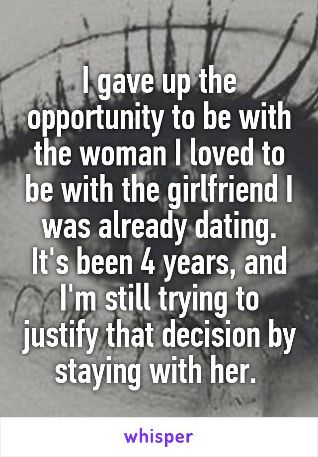 I gave up the opportunity to be with the woman I loved to be with the girlfriend I was already dating. It's been 4 years, and I'm still trying to justify that decision by staying with her. 