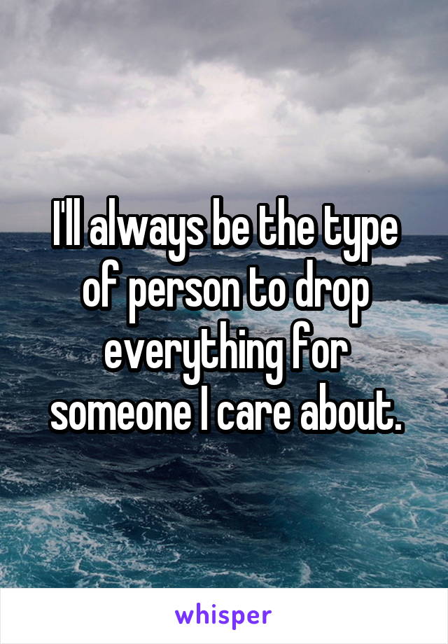 I'll always be the type of person to drop everything for someone I care about.