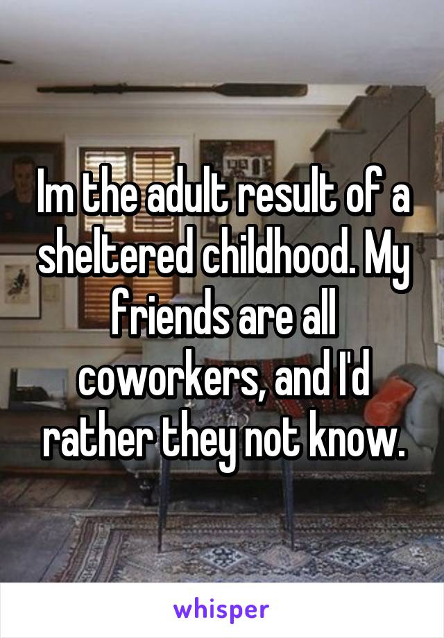 Im the adult result of a sheltered childhood. My friends are all coworkers, and I'd rather they not know.