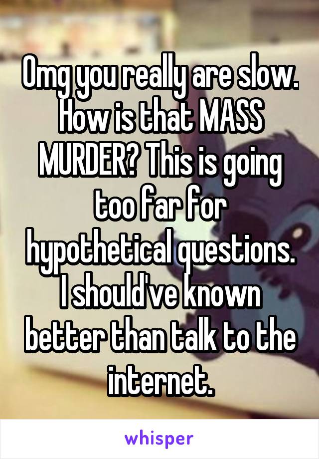 Omg you really are slow. How is that MASS MURDER? This is going too far for hypothetical questions. I should've known better than talk to the internet.