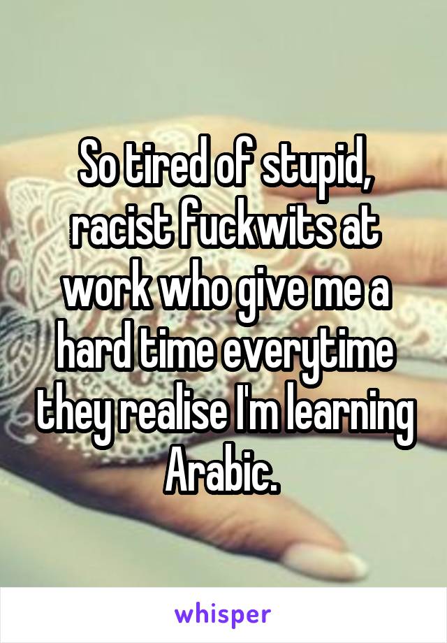 So tired of stupid, racist fuckwits at work who give me a hard time everytime they realise I'm learning Arabic. 