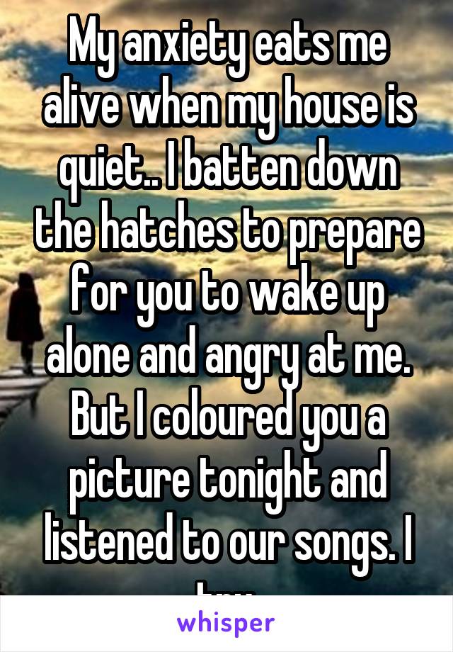 My anxiety eats me alive when my house is quiet.. I batten down the hatches to prepare for you to wake up alone and angry at me. But I coloured you a picture tonight and listened to our songs. I try.