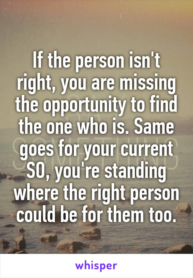 If the person isn't right, you are missing the opportunity to find the one who is. Same goes for your current SO, you're standing where the right person could be for them too.