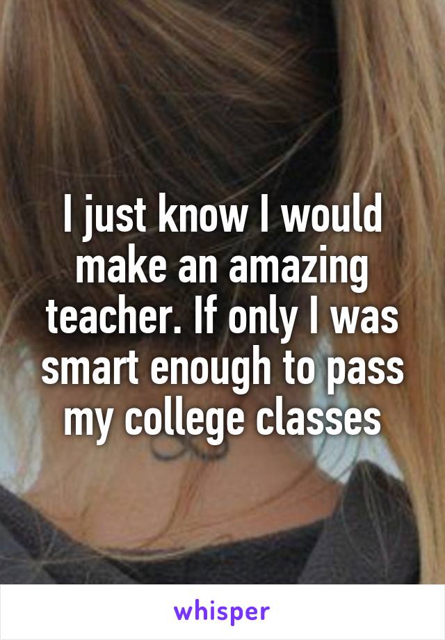 I just know I would make an amazing teacher. If only I was smart enough to pass my college classes