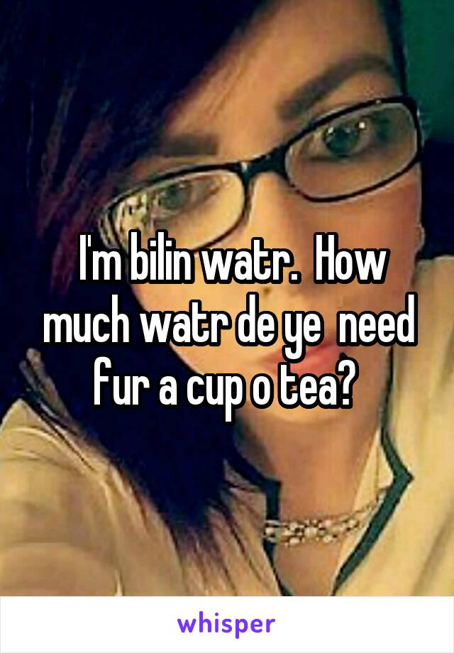  I'm bilin watr.  How much watr de ye  need fur a cup o tea? 