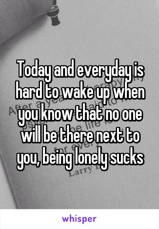 Today and everyday is hard to wake up when you know that no one will be there next to you, being lonely sucks