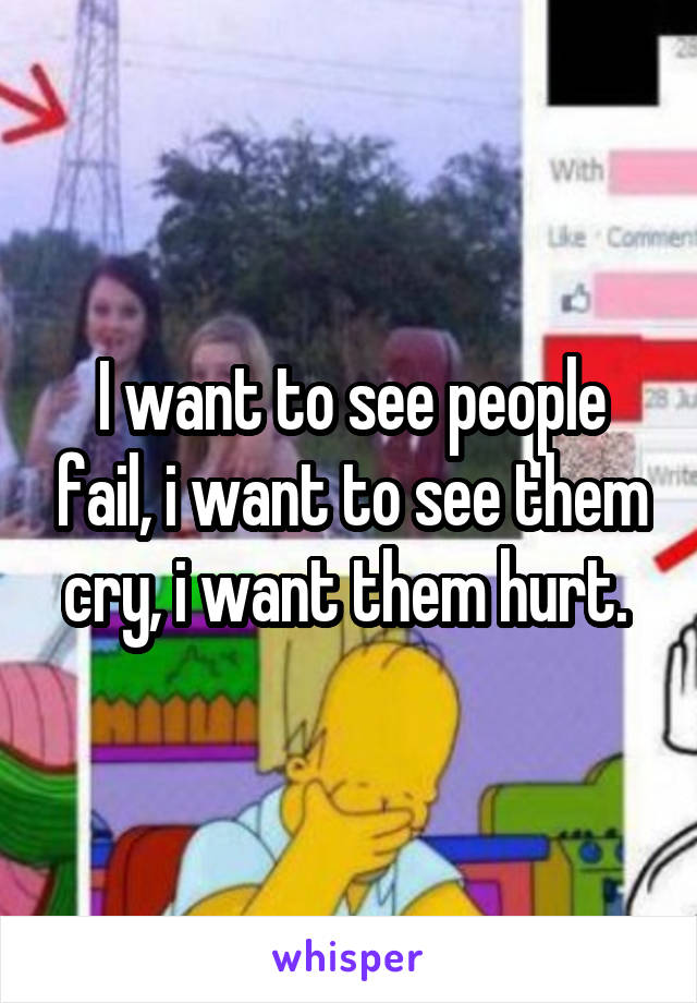 I want to see people fail, i want to see them cry, i want them hurt. 