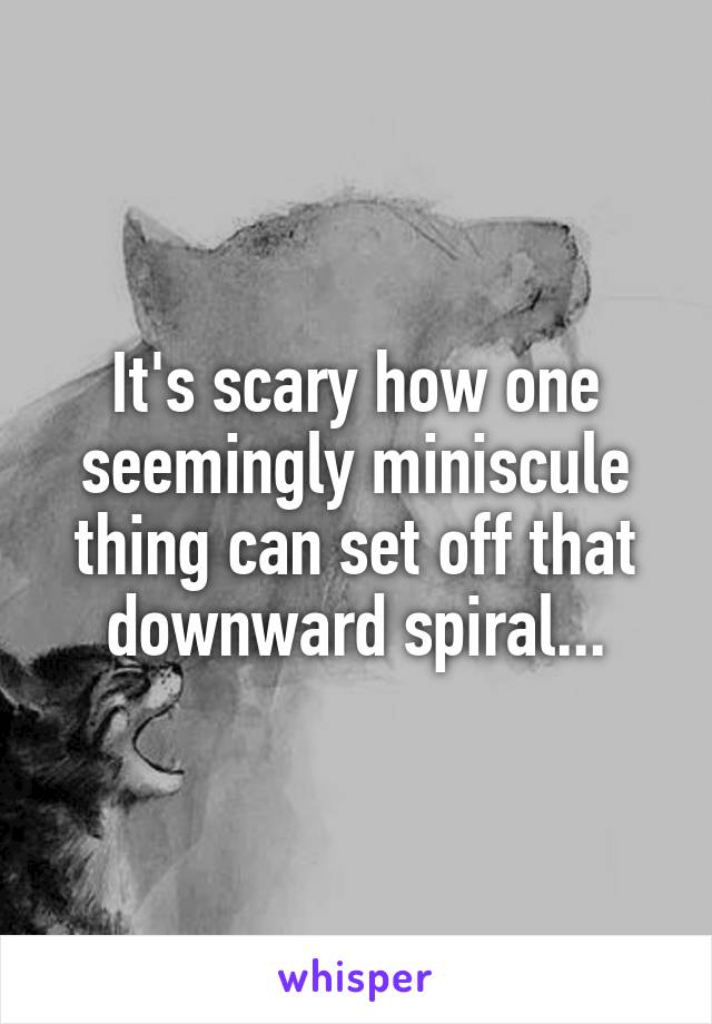 It's scary how one seemingly miniscule thing can set off that downward spiral...