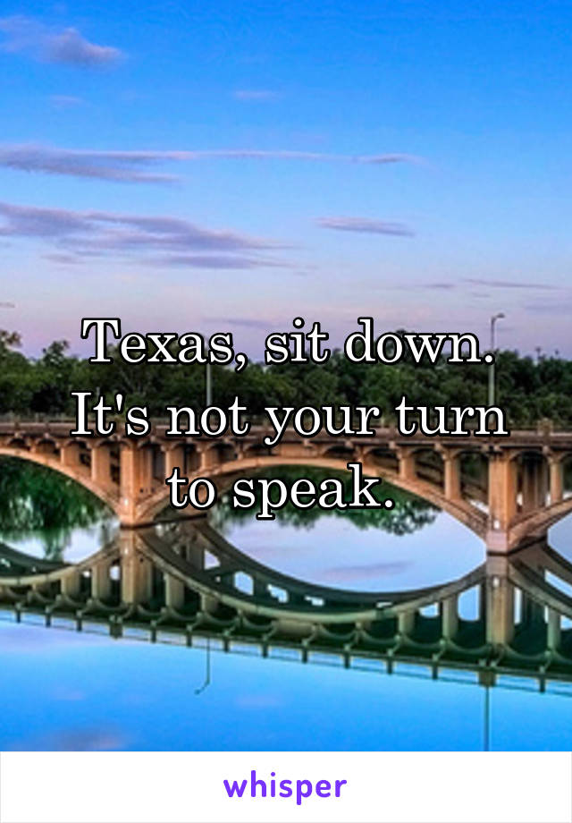 Texas, sit down. It's not your turn to speak. 