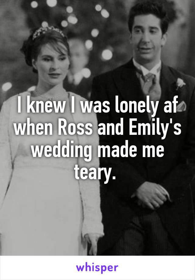 I knew I was lonely af when Ross and Emily's wedding made me teary. 