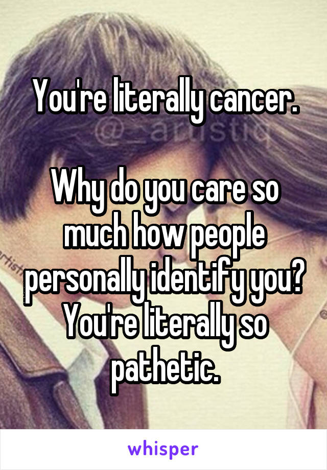 You're literally cancer.

Why do you care so much how people personally identify you?
You're literally so pathetic.