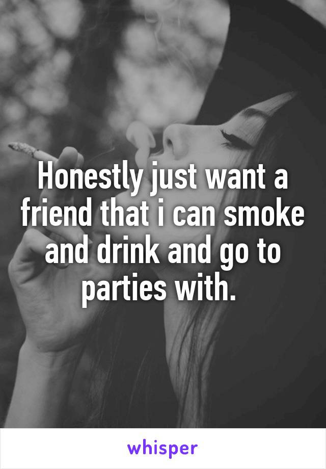 Honestly just want a friend that i can smoke and drink and go to parties with. 