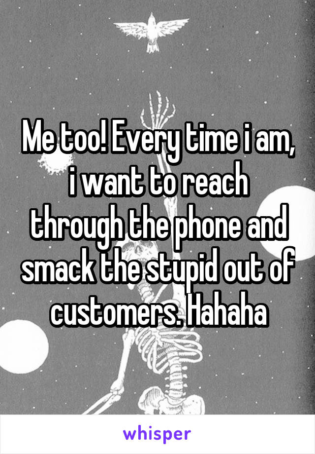 Me too! Every time i am, i want to reach through the phone and smack the stupid out of customers. Hahaha